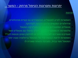 ‫יתרונות‬
•‫פסיכולוגיים‬ ‫קשיים‬ ‫עם‬ ‫המתמודדים‬ ‫למטופלים‬ ‫לסייע‬ ‫האפשרות‬
‫לקליניקה‬ ‫ההגעה‬ ‫עליהם‬ ‫המקשים‬ ‫ופיזיולוגיים‬
•‫המטפל‬ ‫מקליניקת‬ ‫רב‬ ‫במרחק‬ ‫המתגוררים‬ ‫מטופלים‬
•‫אשר‬ ‫מטופלים‬ ‫עם‬ ‫טיפולי‬ ‫תהליך‬ ‫המשך‬ ‫מאפשרת‬ ‫זו‬ ‫פלטפורמה‬
‫לחו‬ ‫תכופות‬ ‫טסים‬ ‫לחילופין‬ ‫או‬ ‫אחרות‬ ‫לארצות‬ ‫מגוריהם‬ ‫מעתיקים‬"‫ל‬
•‫יותר‬ ‫טובה‬ ‫ברזולוציה‬ ‫המטופל‬ ‫של‬ ‫פניו‬ ‫הבעות‬ ‫לראות‬ ‫האפשרות‬
•‫בבית‬ ‫מצוי‬ ‫המטופל‬,‫לו‬ ‫ומוכרת‬ ‫בטוחה‬ ‫בסביבה‬
‫מרחוק‬ ‫הטיפול‬ ‫וחסרונות‬ ‫יתרונות‬-‫המשך‬...
 