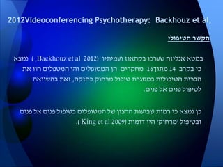 ‫הטיפולי‬ ‫הקשר‬
‫שערכו‬ ‫אנליזה‬ ‫במטא‬‫בקהאוז‬‫ועמיתיו‬(2012Backhouz et al,)‫נמצא‬
‫בקרב‬ ‫כי‬14‫מתוך‬16‫את‬ ‫חוו‬ ‫המטפלים‬ ‫והן‬ ‫המטופלים‬ ‫הן‬ ‫מחקרים‬
‫כחזקה‬ ‫מרחוק‬ ‫טיפול‬ ‫במסגרת‬ ‫הטיפולית‬ ‫הברית‬,‫בהשוואה‬ ‫זאת‬
‫פנים‬ ‫אל‬ ‫פנים‬ ‫לטיפול‬.
‫פנים‬ ‫אל‬ ‫פנים‬ ‫בטיפול‬ ‫המטופלים‬ ‫של‬ ‫הרצון‬ ‫שביעות‬ ‫רמות‬ ‫כי‬ ‫נמצא‬ ‫כן‬
‫ובטיפול‬'‫מרחוק‬'‫דומות‬ ‫היו‬(2009King et al.)
Videoconferencing Psychotherapy: Backhouz et al,2012
 