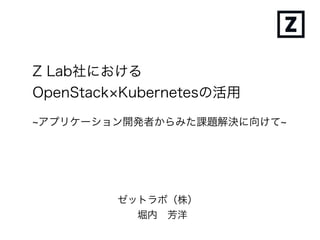 Z Lab社における
OpenStack×Kubernetesの活用
ゼットラボ（株）
堀内 芳洋
~アプリケーション開発者からみた課題解決に向けて~
 