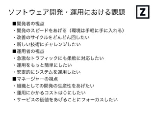 ソフトウェア開発・運用における課題
■開発者の視点
・開発のスピードをあげる（環境は手軽に手に入れる）
・改善のサイクルをどんどん回したい
・新しい技術にチャレンジしたい
■運用者の視点
・急激なトラフィックにも柔軟に対応したい
・運用をもっと簡単にしたい
・安定的にシステムを運用したい
■マネージャーの視点
・組織としての開発の生産性をあげたい
・運用にかかるコストは０にしたい
・サービスの価値をあげることにフォーカスしたい
 