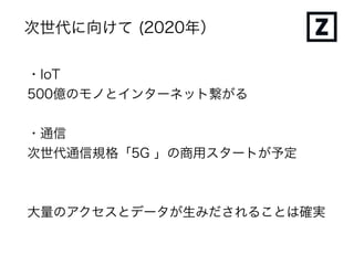 次世代に向けて (2020年）
・IoT
500億のモノとインターネット繋がる
・通信
次世代通信規格「5G 」の商用スタートが予定
大量のアクセスとデータが生みだされることは確実
 