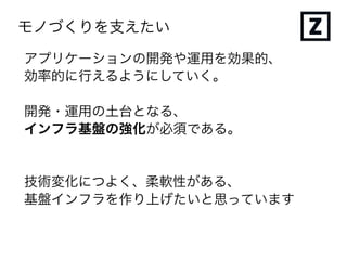 モノづくりを支えたい
アプリケーションの開発や運用を効果的、
効率的に行えるようにしていく。
開発・運用の土台となる、
インフラ基盤の強化が必須である。
技術変化につよく、柔軟性がある、
基盤インフラを作り上げたいと思っています
 