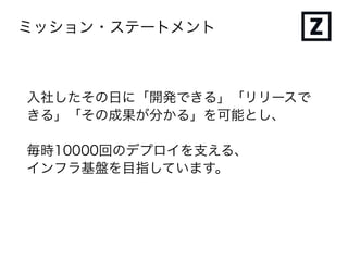 ミッション・ステートメント
入社したその日に「開発できる」「リリースで
きる」「その成果が分かる」を可能とし、
毎時10000回のデプロイを支える、
インフラ基盤を目指しています。
 