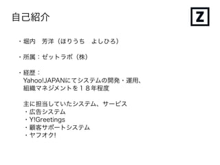 自己紹介
・堀内 芳洋（ほりうち よしひろ）
・所属：ゼットラボ（株）
・経歴：
Yahoo!JAPANにてシステムの開発・運用、
組織マネジメントを１８年程度
主に担当していたシステム、サービス
・広告システム
・Y!Greetings
・顧客サポートシステム
・ヤフオク!
 