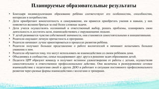 Планируемые образовательные результаты
• Благодаря индивидуализации образование ребёнка соответствуют его особенностям, способностям,
интересам и потребностям.
• Дети приобретают компетентность и самоуважение, им нравится приобретать умения и навыки, у них
появляется желание браться за ещё более сложные задачи.
• Дети учатся осуществлять осознанный и ответственный выбор, решать проблемы, планировать свою
деятельность и достигать цели, взаимодействовать с окружающими людьми.
• У детей развивается чувство собственной значимости, они становятся самостоятельными и инициативными.
• Родители ощущают личную причастность к программе.
• Родители начинают лучше ориентироваться в процессах развития ребёнка.
• Родители получают большее представление о работе воспитателей и начинают испытывать большее
уважение к ним.
• Родители обучаются тому, что могут использовать во взаимодействии со своим ребёнком дома.
• Объединяясь в сообщество, семьи поддерживают друг друга в решении задач образования детей.
• Педагоги ЦРР образуют команду и получают истинное удовлетворение от работы с детьми, осуществляя
самостоятельное и ответственное профессиональное действие. Они включены в разноуровневое сетевое
взаимодействие с педагогами своей и других ДОО и работают в ситуации постоянного профессионального
развития через разные формы взаимодействия с коллегами и тренерами.
 