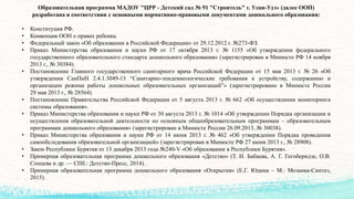 Образовательная программа МАДОУ "ЦРР - Детский сад № 91 "Строитель" г. Улан-Удэ» (далее ООП)
разработана в соответствии с основными нормативно-правовыми документами дошкольного образования:
• Конституция РФ.
• Конвенция ООН о правах ребенка.
• Федеральный закон «Об образовании в Российской Федерации» от 29.12.2012 г. №273-ФЗ.
• Приказ Министерства образования и науки РФ от 17 октября 2013 г. № 1155 «Об утверждении федерального
государственного образовательного стандарта дошкольного образования» (зарегистрирован в Минюсте РФ 14 ноября
2013 г., № 30384).
• Постановление Главного государственного санитарного врача Российской Федерации от 15 мая 2013 г. № 26 «Об
утверждении СанПиН 2.4.1.3049-13 “Санитарно-эпидемиологические требования к устройству, содержанию и
организации режима работы дошкольных образовательных организаций”» (зарегистрировано в Минюсте России
29 мая 2013 г., № 28564).
• Постановление Правительства Российской Федерации от 5 августа 2013 г. № 662 «Об осуществлении мониторинга
системы образования».
• Приказ Министерства образования и науки РФ от 30 августа 2013 г. № 1014 «Об утверждении Порядка организации и
осуществления образовательной деятельности по основным общеобразовательным программам – образовательным
программам дошкольного образования» (зарегистрирован в Минюсте России 26.09.2013, № 30038).
• Приказ Министерства образования и науки РФ от 14 июня 2013 г. № 462 «Об утверждении Порядка проведения
самообследования образовательной организацией» (зарегистрирован в Минюсте РФ 27 июня 2013 г., № 28908).
• Закон Республики Бурятия от 13 декабря 2013 года №240-V «Об образовании в Республики Бурятия».
• Примерная образовательная программа дошкольного образования «Детство» (Т. И. Бабаева, А. Г. Гогоберидзе, О.В.
Сонцева и др. — СПб.: Детство-Пресс, 2014).
• Примерная образовательная программа дошкольного образования «Открытия» (Е.Г. Юдина – М.: Мозаика-Синтез,
2015).
 
