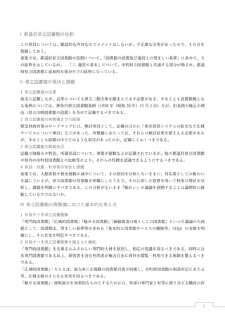 2
I 都道府県立図書館の役割
この項目については、確認的な内容なのでコメントはしないが、不正確な引用があったので、その点を
指摘しておく。
素案では、都道府県立図書館の役割について、「図書館の設置及び運営上の望ましい基準」に求めて、そ
の抜粋を示しているが、 「三 運営の基本」について、市町村立図書館と共通する部分が略され、都道
府県立図書館に追加的な部分だけの抜粋になっている。
II 県立図書館の現状と課題
1 県立図書館の沿革
前文に記載したが、沿革についても県立二館全体を踏まえて示す必要がある。少なくとも設置根拠とな
る条例については、神奈川県立図書館条例（1958 年（昭和 33 年）11 月 1 日）だが、旧条例の廃止の理
由（県立川崎図書館の設置）を含めて記載するべきである。
2 県立図書館の再整備までの経緯
緊急財政対策のロードマップには、検討項目として、記載のほかに「相互貸借システムの拡充など広域
サービスについて検討」などがあった。再整備にあたっては、それらの検討結果を踏まえる必要がある
が、少なくとも経緯の中でどのような項目があったのか、記載しておくべきである。
3 県立図書館の取組状況
記載の取組みや特色、所蔵状況について、事業や冊数などが記載されているが、他の都道府県立図書館
や県内の市町村図書館との比較等により、それらの特徴を認識できるようにするべきである。
4 施設・収蔵・利用等の現状と課題
素案では、入館者数や貸出冊数の減少について、その原因を分析しないままに、対応策としての賑わい
を論じているが、県立図書館の役割像を明確にしたうえで、それに即した指標を用いて利用の現状を分
析し、課題を明確にすべきである。この分析がないまま「賑わい」の議論を展開することは論理的に破
綻しているのではないか。
III 県立図書館の再整備に向けた基本的な考え方
1 目指すべき県立図書館像
「専門的図書館」「広域的図書館」「魅せる図書館」「価値創造の場としての図書館」といった議論の大前
提として、図書館法、望ましい基準等が求める「基本的な図書館サービスの機能等」（12p）の実像を明
確にし、その充実を明記すべきである。
2 目指すべき県立図書館像を踏まえた機能
「専門的図書館」を名乗るにふさわしい専門的人材を採用し、相応の処遇を図るべきである。同時に公
共専門図書館である以上、研究者を含む利用者が極力自由に資料を閲覧・利用できる体制を整えるべき
である。
「広域的図書館」：たとえば、協力車に正規職の図書館司書が同乗し、市町村図書館の相談対応にあたる
等、広域支援のさらなる充実を図るべきである。
「魅せる図書館」：資料展示を効果的なものとするためには、外部の専門家と対等に渡り合える職員の存
 