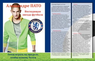 Восходящая
звезда футбола
Алешандре ПАТО
Алешандре Родригес да Силва
Бразильский футболист, нападающий
английского клуба «Челси» и сборной
Бразилии, права на которого принадлежат
бразильскому «Коринтиансу». Воспитанник
школы бразильского «Интернасьонала».
Клубная карьера.
Пато впервые познакомился с мячом
ещё в возрасте трёх лет, а в четыре года уже
начал заниматься мини-футболом.Родился
Алешандре в Пату-Бранку — маленьком
бразильском городке в штате Парана, в котором
не было серьезных футбольных команд. Вот и
пал выбор на футзал. Пато — это его прозвище.
Название его родного городка с португальского
переводится, как «белая утка». С детства
футболиста начали называть «утенком», от
чего и приклеилось «Пато». Он является одним
из самых талантливых молодых бразильских
футболистов за последние годы.
«Интернасьонал»
В 2006 году Алешандре стал чемпионом
Бразилии в возрастной категории до 20 лет.
После того как «Интернасьонал» выиграл
летом 2006 года Кубок Либертадорес и
из клуба ушли многие лидеры, клуб стал
испытывать проблемы с нападением. Это
заставило обратить внимание главного тренера
«Колорадос» Абела Брагу на собственную
школу. Оттуда привлекли в основной состав
на тот момент лучшего клуба Южной Америки
двоих нападающих молодёжной сборной
Бразилии — Алешандре Пато и Луиса Адриано.
Эти двое игроков по-настоящему раскрылись
во второй половине сезона. Дебют Пату в
чемпионате Бразилии состоялся 26 ноября в
матче против «Палмейраса». «Интернасьонал»
разгромил соперника со счётом 4:1, а Пату
сделал три результативные передачи и забил
сам один гол. За футболистом устроили
настоящую охоту европейские клубы. На него
претендовали «Милан», «Бенфика», «Ювентус»
и «Интернационале», «Ливерпуль», «Челси».
«Милан»
«Милан» объявил о покупке Алешандре
Пато 2 августа 2007 года. Первую часть нового
сезона в «Милане» Пато провел вне игры.
Однако молодой бразилец принимал участие
в товарищеских матчах клуба.13 января 2008
года в составе «Милана» провёл свой первый
матч и забил один гол. В сезоне 2008/09 в
чемпионате Италии Пато провёл 36 встреч, в
которых забил 15 мячей. В следующем сезоне
Пато постоянно мучили травмы. На счету
Пато в том сезоне и победный дубль в ворота
мадридского «Реала» («Милан» выиграл со
счетом 3:2).
20 февраля 2011 года в матче с «Кьево»,
выйдя на замену, Пато забил красивый
победный гол.
2 апреля 2011 года в миланском дерби Пато
открыл счёт на 43 секунде. В той встрече он
помог своей команде выиграть со счётом 3:0[7].
7 мая 2011 года стал досрочным обладатель
«скудетто» в составе Милана. 26 марта 2008
года дебютировал в первой сборной
страны, забив единственный гол в матче со
сборной Швеции.
Аренда в «Челси»
29 января 2016 года Пато был официально
представлен в качестве игрока «Челси».
«Если бы он не хотел играть, я не думаю, что
он бы сделал этот шаг и перешел бы в АПЛ. Он
мог бы отнестись ко всему проще и сказать, что
жизнь продолжается, но переход вЧелси дает
ему преимущество и позволяет опровергнуть
все сомнения предыдущих лет. Здесь же
очень высокие скорости, игры плотнее,
меньше времени на восстановление, так что
надо уважать то, что Пато решился перейти в
аренду. Мы проанализируем его физическую
готовность. Все будет зависеть от него, от
его организма, сможет ли он быстро набрать
форму или нет. Думаю, ему не потребуются
долгие недели, чтобы сбросить килограммы.
Мы протестируем его, а затем подключим к
тренировкам. Мы быстро поймем, когда он
сможет играть » — Гуус Хиддинк, главный
тренер «Челси».
Полное имя:Алешандре
Родригес да Силва
Родился 2 сентября 1989 (26 лет)
Пату-Бранку, Парана, Бразилия
Гражданство Флаг Бразилии Бразилия
Рост 179 см
Вес 78 кг
Позиция - нападающий
Информация о клубе
Клуб Флаг Англии Челси
Номер 11
Готов играть на пределе,
чтобы помочь Челси20
21
 