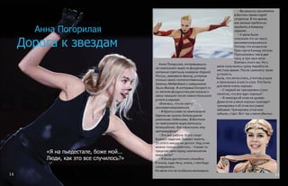 Анна Погорилая
«Я на пьедестале, боже мой...
Люди, как это все случилось?»
Анна Погорилая, отправившись
на чемпионат мира по фигурному
катанию третьим номером сборной
России, завоевала бронзу, уступив
только своей соотечественнице
Евгении Медведевой и американке
Эшли Вагнер. В интервью Sovsport.ru
17-летняя фигуристка рассказала о
своих эмоциях после самого большого
успеха в карьере.
«Боялась, что не смогу
акклиматизироваться»
– В Братиславе на чемпионате
Европы вы пугали болельщиков
ужасными падениями. В Бостоне
на чемпионате мира катались
безошибочно. Как объяснить эту
метаморфозу?
– Это все работа. И это спорт.
Бывают падения, бывают взлеты.
От этого никуда не деться. Над этим
можно только работать. – Какие-то
предчувствия перед чемпионатом
мира были?
– Я была достаточно спокойна.
Я знала, куда лечу, знала, с кем буду
соперничать.
Но меня это не особенно волновало.
– Вы решили прилететь
в Бостон прямо перед
стартом. В то время,
как многие предпочли
прибыть в Америку
заранее...
– У меня были
опасения что не смогу
акклиматизироваться.
Потому что когда я на
Гран-при в Канаду летала.
Просыпалась там в два
часа, в три часа ночи.
Боялась этого же. Но у
меня получилось сразу перейти на
местное время. После самолета такая
усталость
была, что легла спать, а потом уснула
и проснулась в шесть утра. Это было
для меня очень хорошо.
– С первой же тренировки стало
понятно, что все идет хорошо?
– Я никогда об этом не думаю.
Даже если у меня хорошо проходит
тренировка я об этом все равно
забываю.Тренировку откатали.
забыли, старт. Вот так у меня обычно.
Дорога к звездам
14 15
 