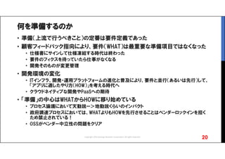 何を準備するのか
• 準備（上流で行うべきこと）の定番は要件定義であった
• 顧客フィードバック指向により、要件（WHAT）は最重要な準備項目ではなくなった
• 仕様書にサインして仕様凍結する時代は終わった
• 要件のフィクスを待っていたら仕事がなくなる
• 開発そのものが変更管理
• 開発環境の変化
• ITインフラ、開発・運用プラットフォームの進化と普及により、要件と並行（あるいは先行）して、
「アプリに適したやり方（HOW）」を考える時代へ
• クラウドネイティブな開発やPaaSへの期待
• 「準備」の中心はWHATからHOWに移り始めている
• プロセス論議において天動説ー＞地動説くらいのインパクト
• 政府調達プロセスにおいては、WHATよりもHOWを先行させることはベンダーロックインを招く
ため禁止されている！
• OSSがベンダー中立性の問題をクリア
20Copyright 2016 Synergy Research Corporation, All rights reserved.
 