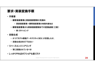 要求・実装変換手順
• 手順書
• 顧客価値要素と実装価値要素の見極め
• 実装価値要素＝顧客価値要素の物理的着地点
• 顧客価値要素から実装価値要素までの変換過程（工程）
• 例：ORマッピング
• 自動生成
• かつてモデル駆動アーキテクチャ（MDA)が目指したが、
• 自動生成はMUSTではない
• リバースエンジニアリング
• 常に意識されているべき
• しっかりやればオフショアも低リスク
24Copyright 2016 Synergy Research Corporation, All rights reserved.
 