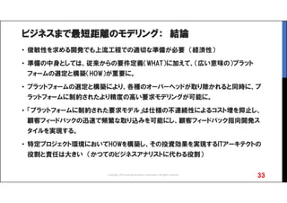 ビジネスまで最短距離のモデリング： 結論
• 俊敏性を求める開発でも上流工程での適切な準備が必要 （経済性）
• 準備の中身としては、従来からの要件定義（WHAT）に加えて、（広い意味の）プラット
フォームの選定と構築（HOW）が重要に。
• プラットフォームの選定と構築により、各種のオーバーヘッドが取り除かれると同時に、プ
ラットフォームに制約されたより精度の高い要求モデリングが可能に。
• 「プラットフォームに制約された要求モデル」は仕様の不連続性によるコスト増を抑止し、
顧客フィードバックの迅速で頻繁な取り込みを可能にし、顧客フィードバック指向開発ス
タイルを実現する。
• 特定プロジェクト環境においてHOWを構築し、その投資効果を実現するITアーキテクトの
役割と責任は大きい （かつてのビジネスアナリストに代わる役割）
33Copyright 2016 Synergy Research Corporation, All rights reserved.
 