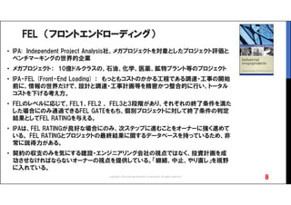 FEL （フロントエンドローディング）
• IPA: Independent Project Analysis社、メガプロジェクトを対象としたプロジェクト評価と
ベンチマーキングの世界的企業
• メガプロジェクト： 10億ドルクラスの、石油、化学、医薬、鉱物プラント等のプロジェクト
• IPA-FEL (Front-End Loading) ： もっともコストのかかる工程である調達・工事の開始
前に、情報の世界だけで、設計と調達・工事計画等を精密かつ整合的に行い、トータル
コストを下げる考え方。
• FELのレベルに応じて、FEL１、FEL2 、 FEL3と3段階があり、それぞれの終了条件を満た
した場合にのみ通過できるFEL GATEをもち、個別プロジェクトに対して終了条件の判定
結果としてFEL RATINGを与える。
• IPAは、FEL RATINGが良好な場合にのみ、次ステップに進むことをオーナーに強く進めて
いる。 FEL RATINGとプロジェクトの最終結果に関するデータベースを持っているため、非
常に説得力がある。
• 契約の収支のみを気にする建設・エンジニアリング会社の視点ではなく、投資計画を成
功させなければならないオーナーの視点を提供している。「継続、中止、やり直し」を視野
に入れている。
8Copyright 2016 Synergy Research Corporation, All rights reserved.
 