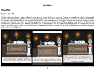 «ΕΛΕΝΗ»
ΠΡΟΛΟΓΟΣ
Σκηνή 1η στ. 1-82
Η Ελένη κάθεται ικέτιδα στον τάφο του Πρωτέα στην Αίγυπτο. Αρχικά, μιλά για το γένος του Πρωτέα και συνεχίζει με τη δική της καταγωγή.
Εξιστορεί τη νίκη της θεάς Αφροδίτης στο διαγωνισμό ομορφιάς και την τιμωρία του Πάρη από την Ήρα γι΄ αυτή του την επιλογή. Αντί δηλαδή
να του δώσει την πραγματική Ελένη, του έδωσε το είδωλό της και την πραγματική Ελένη τη μετέφερε ο Ερμής μέσα σε θαμπή νεφέλη με οδηγία
του Δία στην Αίγυπτο, στο παλάτι του Πρωτέα, μέχρι να επιστρέψει ο Μενέλαος από την Τροία. Δηλώνει πως ξέρει ότι οι Έλληνες την
καταριούνται ως αιτία του πολέμου, αλλά την κρατά στην ζωή η υπόσχεση του Ερμή πως ο Μενέλαος θα τη βρει και θα επιστρέψουν μαζί στη
Σπάρτη. Μέχρι τότε, όμως, πρέπει να αντιμετωπίσει τον Θεοκλύμενο, τον γιο του Πρωτέα, που θέλει να την παντρευτεί και γι αυτό κατέφυγε ως
ικέτιδα στον τάφο του Πρωτέα.
2
 