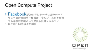 Open Compute Project
• Facebookが2011年にサーバなどのハード
ウェアの設計図や仕様のオープンソース化を推進
する非営利組織として発足したコミュニティ
• 現在は１50社以上が加盟
 
