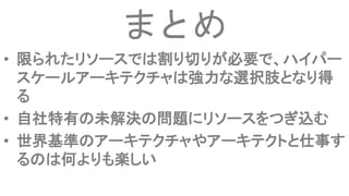 まとめ
• 限られたリソースでは割り切りが必要で、ハイパー
スケールアーキテクチャは強力な選択肢となり得
る
• 自社特有の未解決の問題にリソースをつぎ込む
• 世界基準のアーキテクチャやアーキテクトと仕事す
るのは何よりも楽しい
 