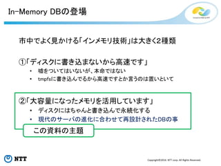 Copyright©2016 NTT corp. All Rights Reserved.
In-Memory DBの登場
市中でよく見かける「インメモリ技術」は大きく２種類
①「ディスクに書き込まないから高速です」
• 嘘をついてはいないが、...