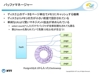 Copyright©2016 NTT corp. All Rights Reserved.
バッファマネージャー
• ディスク上のデータをページ単位でメモリにキャッシュする機構
• ディスクよりメモリの方が小さい前提で設計されている
• 単純なLRUより賢いマネジメント技法が求められている
• select count(*) しただけでバッファが全部初期化されても困る
• 割とPatentも取られていて危険（O社とI社が目立つ）
hash
1
page
page
page
page
page
page
PostgreSQL8.1から入ったClocksweep
 