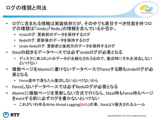 Copyright©2016 NTT corp. All Rights Reserved.
ログの種類と用法
• ログに含まれる情報は実装依存だが、その中でも着目すべき性質を持つロ
グの種類は「Undo」「Redo」の情報を含んでいるか否か。
• Undoログ：更新前のデータを保持するログ
• Redoログ：更新後のデータを保持するログ
• Undo-Redoログ：更新前と後両方のデータを保持するログ
• Stealの起きるデータベースでは必ずUndoログが必要となる
• ディスクに未コミットのデータが永続化されうるので、復旧時にそれを消去しない
といけない
• 複数ページをAtomicに書けないデータベースでForceする際もUndoログが必
要となる
• Force途中で落ちたら復旧しないといけないから
• Forceしないデータベースでは必ずRedoログが必要となる
• Atomicに複数ページを更新しない方式で行くなら、Steal時もForce時もページ
をevictする前に必ずログを書かないといけない
• これがいわゆるWrite Ahead Logging(WAL)の事。Stealより優先されるルール
 