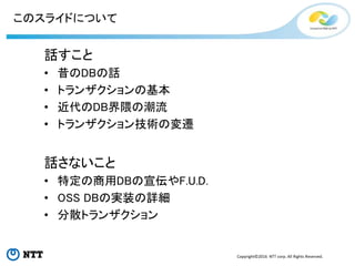 Copyright©2016 NTT corp. All Rights Reserved.
このスライドについて
話すこと
• 昔のDBの話
• トランザクションの基本
• 近代のDB界隈の潮流
• トランザクション技術の変遷
話さないこと
• 特定の商用DBの宣伝やF.U.D.
• OSS DBの実装の詳細
• 分散トランザクション
 