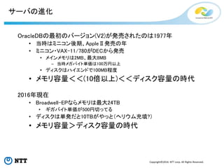Copyright©2016 NTT corp. All Rights Reserved.
サーバの進化
OracleDBの最初のバージョン(V2)が発売されたのは1977年
• 当時はミニコン後期、AppleⅡ発売の年
• ミニコン・VAX-11/780がDECから発売
• メインメモリは2MB、最大8MB
– 当時メガバイト単価は100万円以上
• ディスクはハイエンドで100MB程度
• メモリ容量＜＜(10倍以上)＜＜ディスク容量の時代
2016年現在
• Broadwell-EPならメモリは最大24TB
• ギガバイト単価が500円切ってる
• ディスクは単発だと10TBがやっと（ヘリウム充填?）
• メモリ容量＞ディスク容量の時代
 