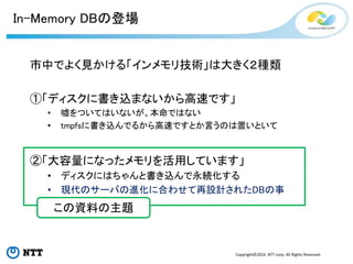 Copyright©2016 NTT corp. All Rights Reserved.
In-Memory DBの登場
市中でよく見かける「インメモリ技術」は大きく２種類
①「ディスクに書き込まないから高速です」
• 嘘をついてはいないが、本命ではない
• tmpfsに書き込んでるから高速ですとか言うのは置いといて
②「大容量になったメモリを活用しています」
• ディスクにはちゃんと書き込んで永続化する
• 現代のサーバの進化に合わせて再設計されたDBの事
この資料の主題
 