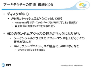 Copyright©2016 NTT corp. All Rights Reserved.
アーキテクチャの変遷：伝統的DB
• ディスクが中心
• メモリはキャッシュ及びバッファとして使う
• mmap/read等でディスクのページをメモリに写しとり書き戻す
• 容量単価が貴重なメモリを大事に使う
• HDDのランダムアクセスの遅さがネックになりがち
• シーケンシャルアクセスでパフォーマンスを上げるテクの
研究が進んだ
• WAL、グループコミット、ログ構造化、ARIESなどなど
• ＣＰＵネックになるまで頑張る
 