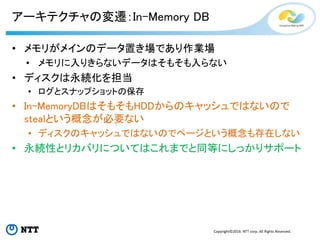 Copyright©2016 NTT corp. All Rights Reserved.
アーキテクチャの変遷：In-Memory DB
• メモリがメインのデータ置き場であり作業場
• メモリに入りきらないデータはそもそも入らない
• ディスクは永続化を担当
• ログとスナップショットの保存
• In-MemoryDBはそもそもHDDからのキャッシュではないので
stealという概念が必要ない
• ディスクのキャッシュではないのでページという概念も存在しない
• 永続性とリカバリについてはこれまでと同等にしっかりサポート
 