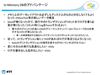 Copyright©2016 NTT corp. All Rights Reserved.
In-Memory DBのアドバンテージ
• メモリ上のデータレイアウトは必ずしもディスク上のものと対応しなくてもよく
なった→MassTree等の新しいデータ構造
• Stealが無くなったので、実行中のトランザクションがコミットまでログを書く必
要が無くなった（コミット時にLogをForceすればよい）
• 個々のログエントリの為にLSN(ログシーケンスナンバー)というユニークなIDを発
行するコストが要らなくなった
• 単一の単調増加する値をロックで守っていたのでボトルネックになりがちだった
• 従って、1トランザクション毎に1つIDがあればログが事足りるようになった
• Redoログにトランザクションの順序を表すIDが付いていればそれでよい
• 更にそのIDの発行も高速化したい →Silo
• ログの書き出しも並列化したい →Silo
 