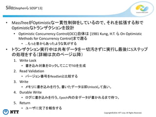 Copyright©2016 NTT corp. All Rights Reserved.
• MassTreeがOptimisticな一貫性制御をしているので、それを拡張する形で
Optimisticなトランザクションを設計
• Optimistic Concurrency Control(OCC)自体は [1981 Kung, H.T. ら On Optimistic
Methods for Concurrency Control]まで遡る
• …もっと昔からあったような気がする
• トランザクション実行中は共有データを一切汚さずに実行し最後に5ステップ
の処理をする（詳細は次のページ以降）
1. Write Lock
• 書き込み対象をロックしてここでTIDを生成
2. Read Validation
• バージョン番号をReadSetと比較する
3. Write
• メモリに書き込みを行う。書いたデータは即Unlockして良い。
4. Durable Write
• ログに書き込みを行う。Epoch内の全データが書かれるまで待つ。
5. Return
• ユーザに完了を報告する
Silo[Stephenら SOSP’13]
 