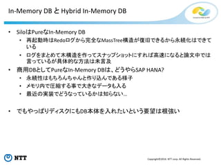 Copyright©2016 NTT corp. All Rights Reserved.
In-Memory DB と Hybrid In-Memory DB
• SiloはPureなIn-Memory DB
• 再起動時はRedoログから完全なMassTree構造が復旧できるから永続化はできて
いる
• ログをまとめて木構造を作ってスナップショットにすれば高速になると論文中では
言っているが具体的な方法は未言及
• 商用DBとしてPureなIn-Memory DBは、どうやらSAP HANA?
• 永続性はもちろんちゃんと作り込んである様子
• メモリ内で圧縮する事で大きなデータも入る
• 最近の実装でどうなっているかは知らない…
• でもやっぱりディスクにもDB本体を入れたいという要望は根強い
 