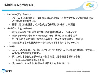 Copyright©2016 NTT corp. All Rights Reserved.
Hybrid In-Memory DB
• Hekaton(SQL Server)
• ページという単位にデータ構造が縛られなくなったのでアグレッシブな最適化が
いくつも搭載されている
• 厳密にはDiskも併用しているが、どう併用しているかは未調査
• Anti-Caching(H-store)
• Stonebraker先生の研究室で作られたOLTP用ストレージエンジン
• Indexとキーだけをすべてmemoryに持ち、残りはDiskに書き出す
• テーブルを各コアに割り当てるためにテーブルを水平に切り分割統治
• Index数がそもそも巨大なデータに対してどうするつもりなのか…？
• Siberia
• Hekatonの改良の一つ。使われていない行をまるっとディスクに書き出してブルー
ムフィルタで存在を管理する
• ディスクに書き出したデータだけ列指向型に書き換える等ができる
• OLTPとOLAP両方に速いと主張
• ブルームフィルタ含むメタデータが巨大になるのでは…？
 