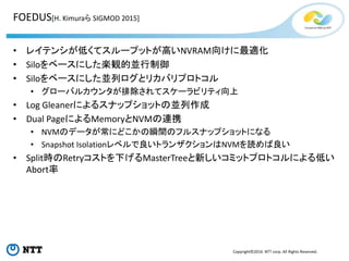 Copyright©2016 NTT corp. All Rights Reserved.
FOEDUS[H. Kimuraら SIGMOD 2015]
• レイテンシが低くてスループットが高いNVRAM向けに最適化
• Siloをベースにした楽観的並行制御
• Siloをベースにした並列ログとリカバリプロトコル
• グローバルカウンタが排除されてスケーラビリティ向上
• Log Gleanerによるスナップショットの並列作成
• Dual PageによるMemoryとNVMの連携
• NVMのデータが常にどこかの瞬間のフルスナップショットになる
• Snapshot Isolationレベルで良いトランザクションはNVMを読めば良い
• Split時のRetryコストを下げるMasterTreeと新しいコミットプロトコルによる低い
Abort率
 