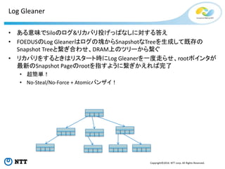 Copyright©2016 NTT corp. All Rights Reserved.
Log Gleaner
• ある意味でSiloのログ&リカバリ投げっぱなしに対する答え
• FOEDUSのLog Gleanerはログの塊からSnapshotなTreeを生成して既存の
Snapshot Treeと繋ぎ合わせ、DRAM上のツリーから繋ぐ
• リカバリをするときはリスタート時にLog Gleanerを一度走らせ、rootポインタが
最新のSnapshot Pageのrootを指すように繋ぎかえれば完了
• 超簡単！
• No-Steal/No-Force + Atomicバンザイ！
 