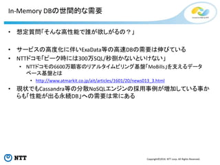 Copyright©2016 NTT corp. All Rights Reserved.
In-Memory DBの世間的な需要
• 想定質問「そんな高性能で誰が欲しがるの？」
• サービスの高度化に伴いExaData等の高速DBの需要は伸びている
• NTTドコモ「ピーク時には300万SQL/秒捌かないといけない」
• NTTドコモの6600万顧客のリアルタイムビリング基盤「MoBills」を支えるデータ
ベース基盤とは
• http://www.atmarkit.co.jp/ait/articles/1601/20/news013_3.html
• 現状でもCassandra等の分散NoSQLエンジンの採用事例が増加している事か
らも「性能が出る永続DB」への需要は常にある
 