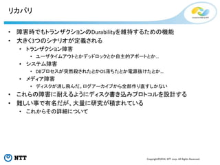 Copyright©2016 NTT corp. All Rights Reserved.
リカバリ
• 障害時でもトランザクションのDurabilityを維持するための機能
• 大きく3つのシナリオが定義される
• トランザクション障害
• ユーザタイムアウトとかデッドロックとか自主的アボートとか…
• システム障害
• DBプロセスが突然殺されたとかOS落ちたとか電源抜けたとか…
• メディア障害
• ディスクが消し飛んだ。ログアーカイブから全部作り直すしかない
• これらの障害に耐えるようにディスク書き込みプロトコルを設計する
• 難しい事で有名だが、大量に研究が積まれている
• これからその詳細について
 