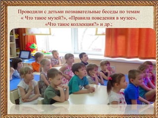 Проводили с детьми познавательные беседы по темам
« Что такое музей?», «Правила поведения в музее»,
«Что такое коллекция?» и др.;
 