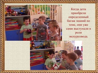 .
Когда дети
приобрели
определенный
багаж знаний по
теме, они уже
сами выступали в
роли
экскурсовода.
 