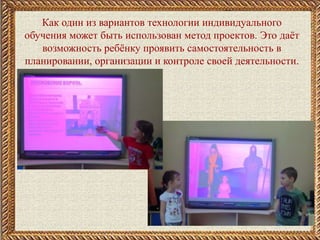 .
Как один из вариантов технологии индивидуального
обучения может быть использован метод проектов. Это даёт
возможность ребёнку проявить самостоятельность в
планировании, организации и контроле своей деятельности.
 