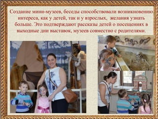 Создание мини-музеев, беседы способствовали возникновению
интереса, как у детей, так и у взрослых, желания узнать
больше. Это подтверждают рассказы детей о посещениях в
выходные дни выставок, музеев совместно с родителями.
 