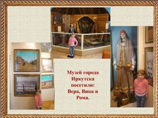 Музей города
Иркутска
посетили:
Вера, Вика и
Рома.
 