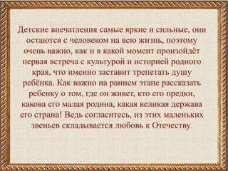 Детские впечатления самые яркие и сильные, они
остаются с человеком на всю жизнь, поэтому
очень важно, как и в какой момент произойдёт
первая встреча с культурой и историей родного
края, что именно заставит трепетать душу
ребёнка. Как важно на раннем этапе рассказать
ребенку о том, где он живет, кто его предки,
какова его малая родина, какая великая держава
его страна! Ведь согласитесь, из этих маленьких
звеньев складывается любовь к Отечеству.
 