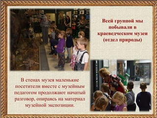 Всей группой мы
побывали в
краеведческом музеи
(отдел природы)
В стенах музея маленькие
посетители вместе с музейным
педагогом продолжают начатый
разговор, опираясь на материал
музейной экспозиции.
 
