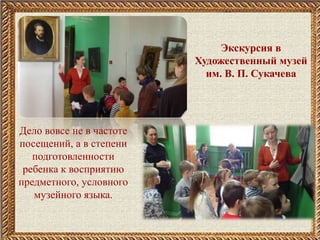 Экскурсия в
Художественный музей
им. В. П. Сукачева
Дело вовсе не в частоте
посещений, а в степени
подготовленности
ребенка к восприятию
предметного, условного
музейного языка.
 