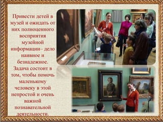 Привести детей в
музей и ожидать от
них полноценного
восприятия
музейной
информации– дело
наивное и
безнадежное.
Задача состоит в
том, чтобы помочь
маленькому
человеку в этой
непростой и очень
важной
познавательной
деятельности.
 