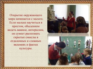 Открытие окружающего
мира начинается с малого.
Если малыш научиться в
простом, обыденном
видеть важное, интересное,
он сумеет распознать
скрытые смыслы в
отдаленных и сложных
явлениях и фактах
культуры.
 