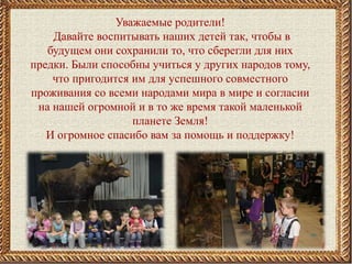 Уважаемые родители!
Давайте воспитывать наших детей так, чтобы в
будущем они сохранили то, что сберегли для них
предки. Были способны учиться у других народов тому,
что пригодится им для успешного совместного
проживания со всеми народами мира в мире и согласии
на нашей огромной и в то же время такой маленькой
планете Земля!
И огромное спасибо вам за помощь и поддержку!
 