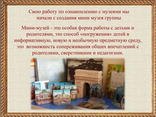 Свою работу по ознакомлению с музеями мы
начали с создания мини музея группы
Мини-музей - это особая форма работы с детьми и
родителями, это способ «погружения» детей в
информативную, новую и необычную предметную среду,
это возможность сопереживания общих впечатлений с
родителями, сверстниками и педагогами.
 