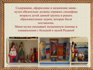 Содержание, оформление и назначение мини-
музея обязательно должны отражать специфику
возраста детей данной группы и решать
образовательные задачи, которые были
поставлены.
Мини-музеи оказывают неоценимую помощь в
ознакомлении с большой и малой Родиной
 