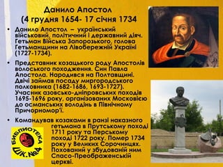 Данило Апостол
(4 грудня 1654- 17 січня 1734
• Данило Апостол – український
військовий, політичний і державний діяч.
Гетьман Війська Запорозького, голова
Гетьманщини на Лівобережній Україні
(1727-1734).
• Представник козацького роду Апостолів
волоського походження. Син Павла
Апостола. Народився на Полтавщині.
Двічі займав посаду миргородського
полковника (1682-1686, 1693-1727).
Учасник азовсько-дніпровських походів
1695-1696 року, організованих Московією
до османських володінь в Північному
Причорномор'ї.
• Командував козаками в ранзі наказного
гетьмана в Прутському поході
1711 року та Перському
поході 1722 року. Помер 1734
року у Великих Сорочинцях.
Похований у збудованій ним
Спасо-Преображенській
церкві.
 